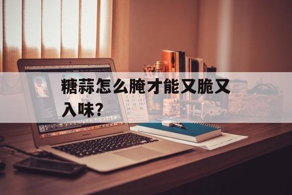 糖蒜怎么腌才能又脆又入味？-第1张图片-