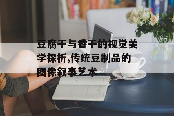 豆腐干与香干的视觉美学探析,传统豆制品的图像叙事艺术-第1张图片-
