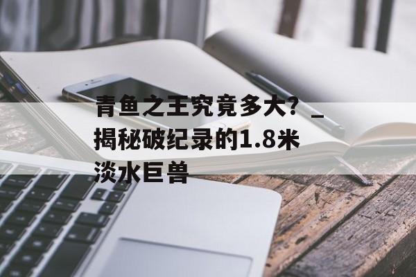 青鱼之王究竟多大？_揭秘破纪录的1.8米淡水巨兽-第1张图片-