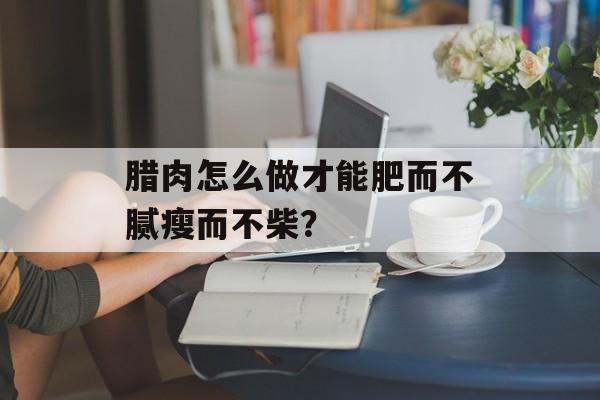 腊肉怎么做才能肥而不腻瘦而不柴？-第1张图片-