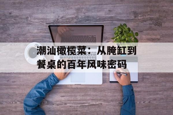 潮汕橄榄菜：从腌缸到餐桌的百年风味密码-第1张图片-