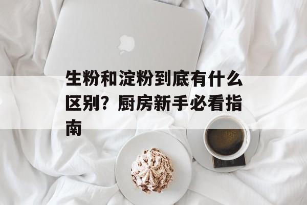 生粉和淀粉到底有什么区别？厨房新手必看指南-第1张图片-