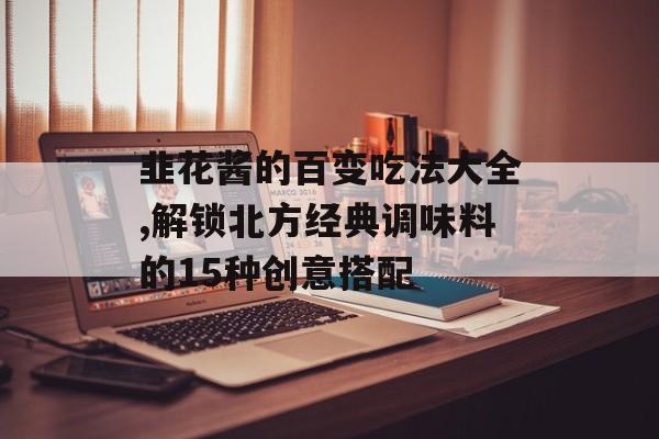 韭花酱的百变吃法大全,解锁北方经典调味料的15种创意搭配-第1张图片-