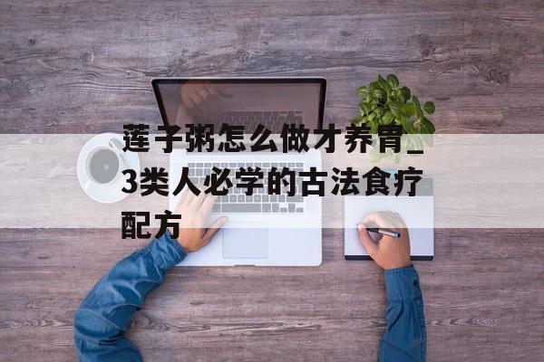 莲子粥怎么做才养胃_3类人必学的古法食疗配方-第1张图片-