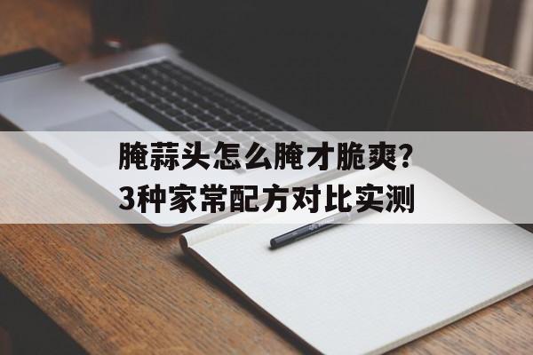 腌蒜头怎么腌才脆爽？3种家常配方对比实测-第1张图片-
