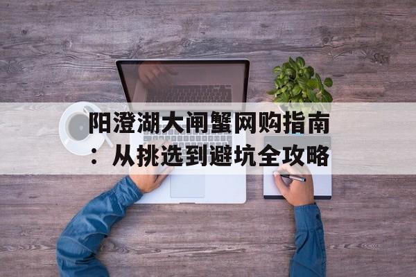 阳澄湖大闸蟹网购指南：从挑选到避坑全攻略-第1张图片-
