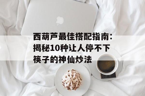 西葫芦最佳搭配指南：揭秘10种让人停不下筷子的神仙炒法-第1张图片-