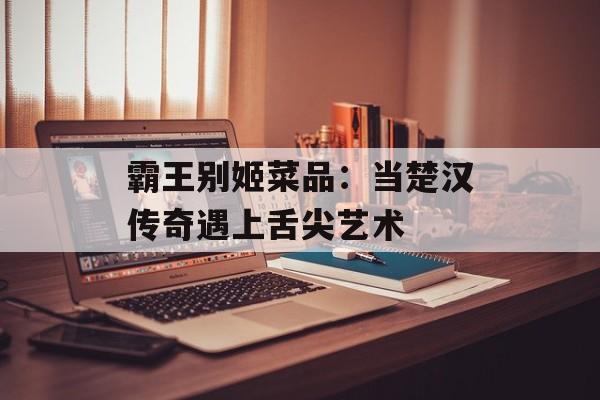 霸王别姬菜品：当楚汉传奇遇上舌尖艺术-第1张图片-