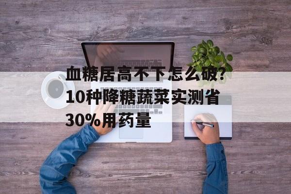 血糖居高不下怎么破？10种降糖蔬菜实测省30%用药量-第1张图片-