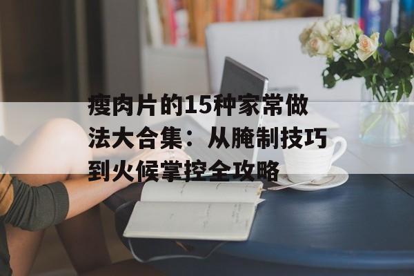瘦肉片的15种家常做法大合集：从腌制技巧到火候掌控全攻略-第1张图片-