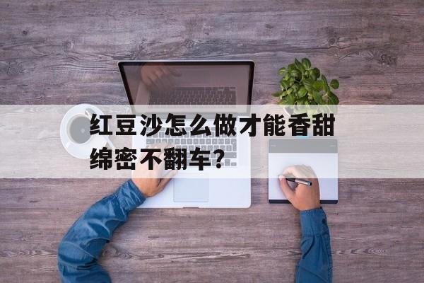 红豆沙怎么做才能香甜绵密不翻车？-第1张图片-