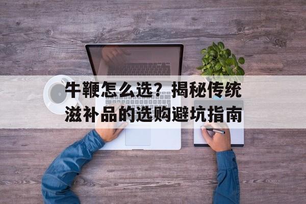 牛鞭怎么选？揭秘传统滋补品的选购避坑指南-第1张图片-