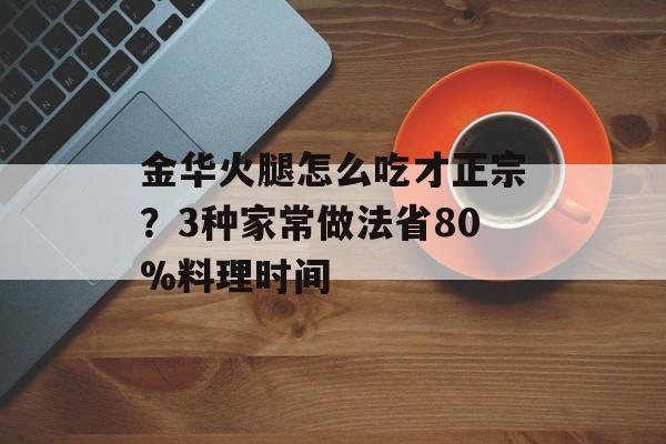 金华火腿怎么吃才正宗?3种家常做法省80%料理时间-第1张图片- 金华火腿怎么吃才正宗?3种家常做法省80%料理时间-第1张图片-