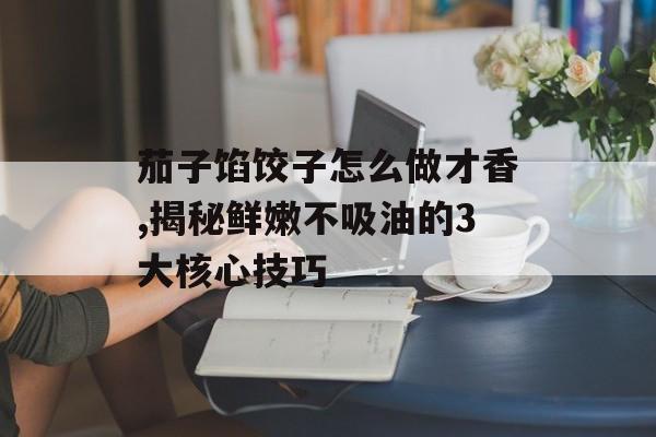 茄子馅饺子怎么做才香,揭秘鲜嫩不吸油的3大核心技巧-第1张图片-