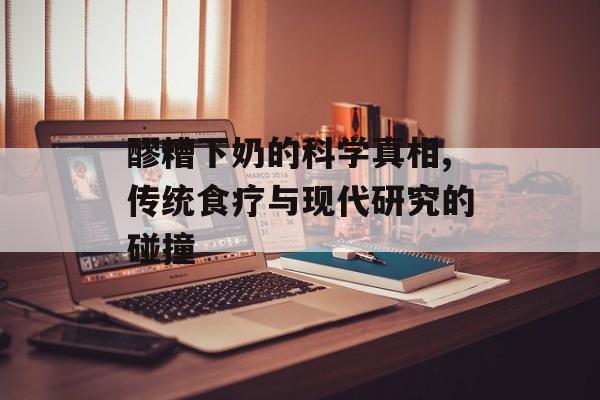 醪糟下奶的科学真相,传统食疗与现代研究的碰撞-第1张图片-