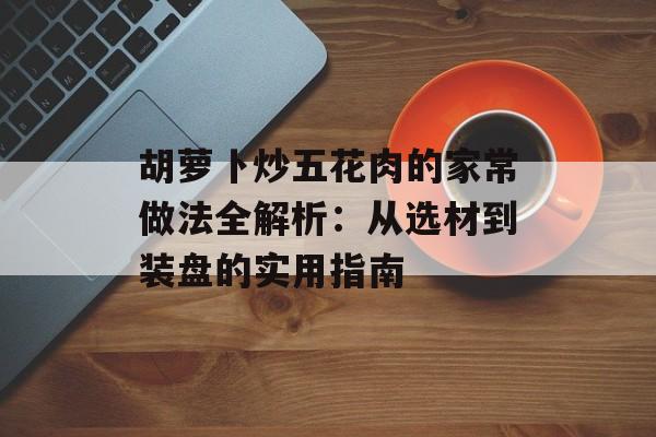 胡萝卜炒五花肉的家常做法全解析：从选材到装盘的实用指南-第1张图片-