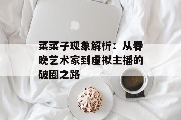 菜菜子现象解析：从春晚艺术家到虚拟主播的破圈之路-第1张图片-