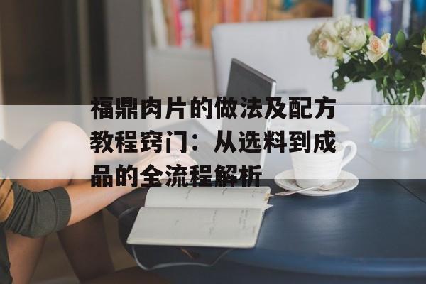 福鼎肉片的做法及配方教程窍门：从选料到成品的全流程解析-第1张图片-