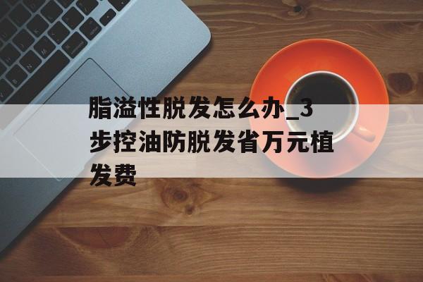 脂溢性脱发怎么办_3步控油防脱发省万元植发费-第1张图片-