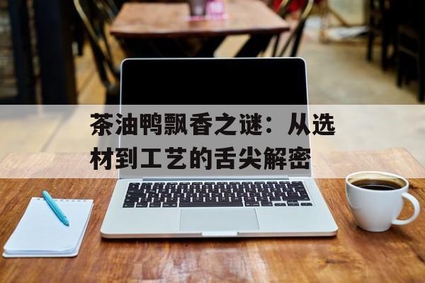 茶油鸭飘香之谜：从选材到工艺的舌尖解密-第1张图片-