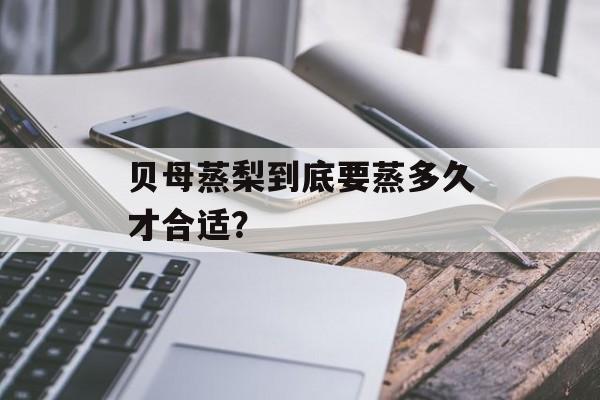 贝母蒸梨到底要蒸多久才合适？-第1张图片-