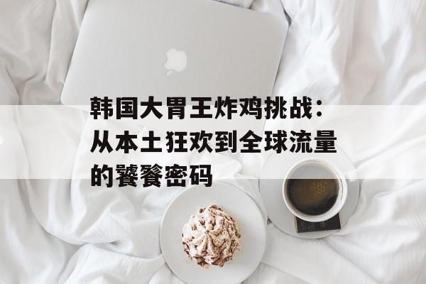 韩国大胃王炸鸡挑战：从本土狂欢到全球流量的饕餮密码-第1张图片-