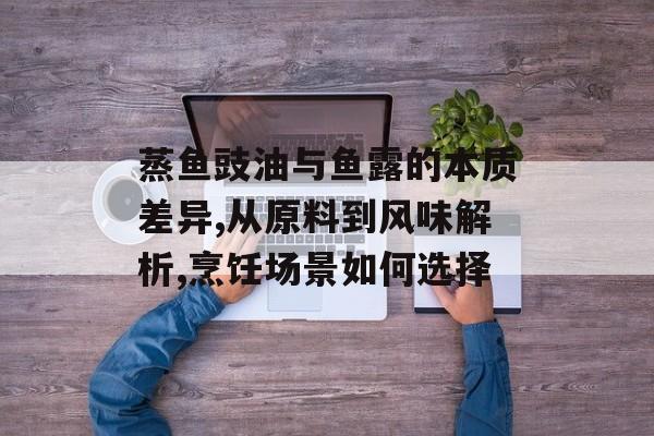 蒸鱼豉油与鱼露的本质差异,从原料到风味解析,烹饪场景如何选择-第1张图片-