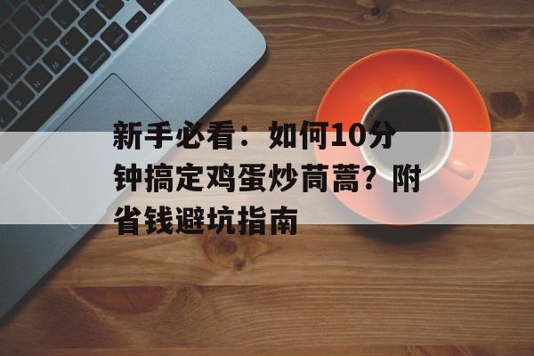 新手必看:如何10分钟搞定鸡蛋炒茼蒿?附省钱避坑指南-第1张图片- 新手必看:如何10分钟搞定鸡蛋炒茼蒿?附省钱避坑指南-第1张图片-