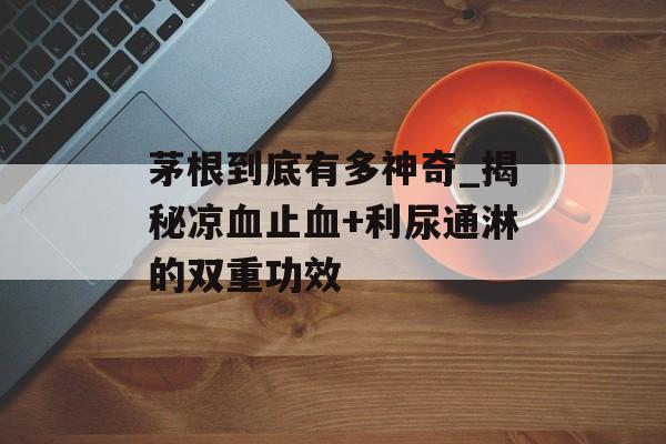 茅根到底有多神奇_揭秘凉血止血+利尿通淋的双重功效-第1张图片-