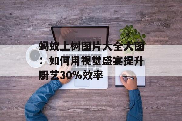 蚂蚁上树图片大全大图：如何用视觉盛宴提升厨艺30%效率-第1张图片-
