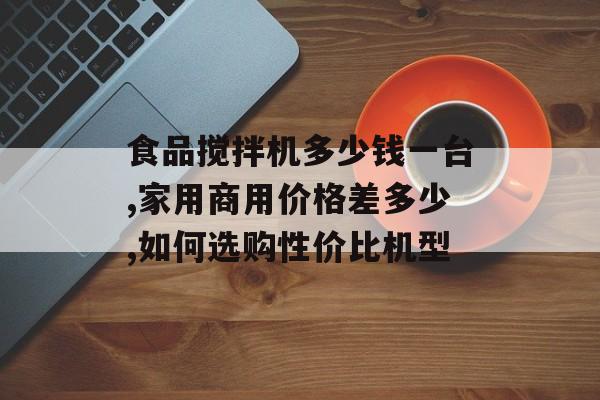 食品搅拌机多少钱一台,家用商用价格差多少,如何选购性价比机型-第1张图片- 食品搅拌机多少钱一台,家用商用价格差多少,如何选购性价比机型-第1张图片-