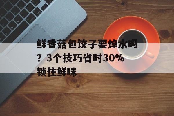 鲜香菇包饺子要焯水吗？3个技巧省时30%锁住鲜味-第1张图片-