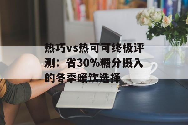 热巧vs热可可终极评测：省30%糖分摄入的冬季暖饮选择-第1张图片-