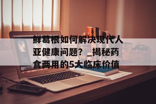鲜葛根如何解决现代人亚健康问题？_揭秘药食两用的5大临床价值-第1张图片-
