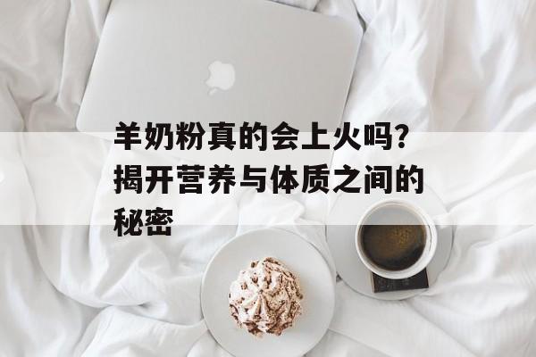 羊奶粉真的会上火吗？揭开营养与体质之间的秘密-第1张图片-