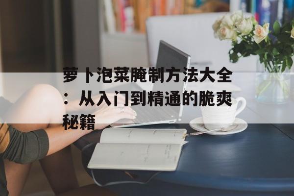 萝卜泡菜腌制方法大全：从入门到精通的脆爽秘籍-第1张图片-