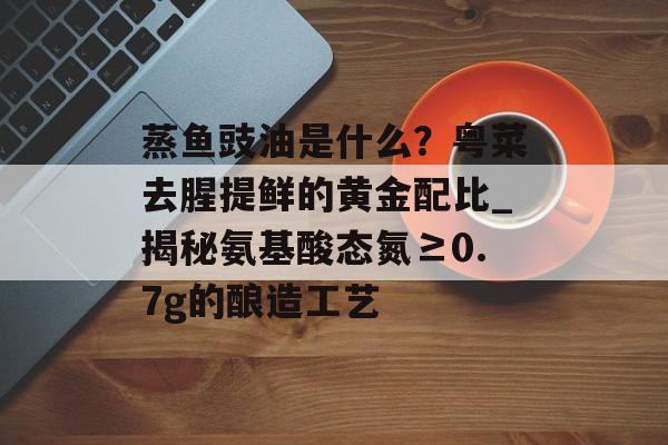 蒸鱼豉油是什么？粤菜去腥提鲜的黄金配比_揭秘氨基酸态氮≥0.7g的酿造工艺-第1张图片-