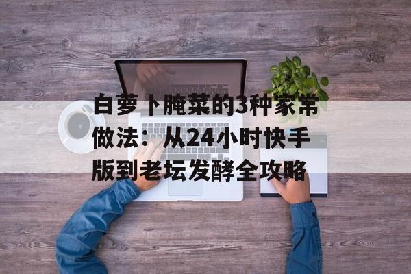 白萝卜腌菜的3种家常做法：从24小时快手版到老坛发酵全攻略-第1张图片-