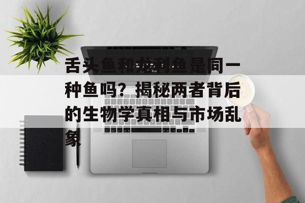 舌头鱼和龙利鱼是同一种鱼吗?揭秘两者背后的生物学真相与市场乱象-第1张图片- 舌头鱼和龙利鱼是同一种鱼吗?揭秘两者背后的生物学真相与市场乱象-第1张图片-