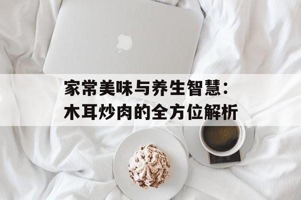 家常美味与养生智慧：木耳炒肉的全方位解析-第1张图片-