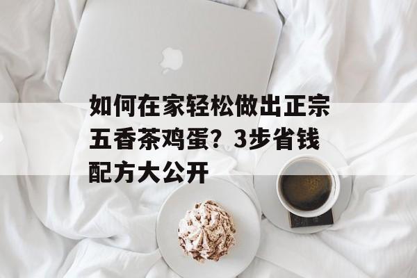 如何在家轻松做出正宗五香茶鸡蛋？3步省钱配方大公开-第1张图片-