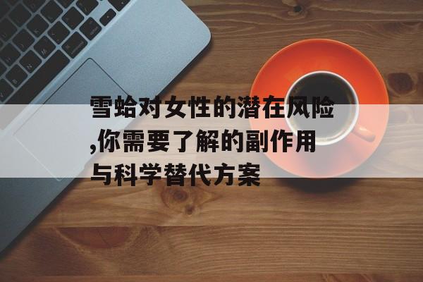 雪蛤对女性的潜在风险,你需要了解的副作用与科学替代方案-第1张图片-