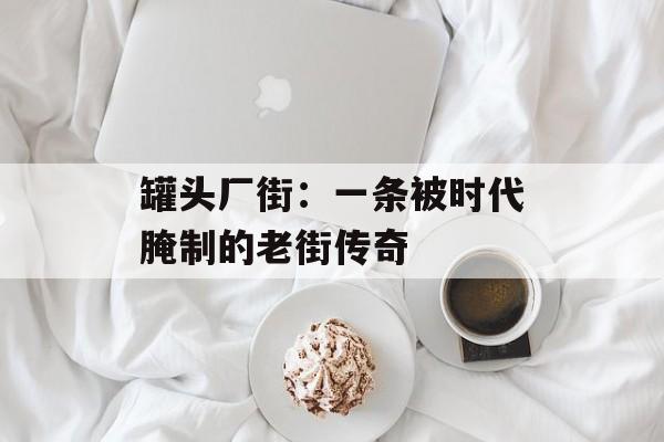 罐头厂街：一条被时代腌制的老街传奇-第1张图片-