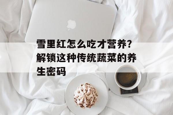 雪里红怎么吃才营养？解锁这种传统蔬菜的养生密码-第1张图片-