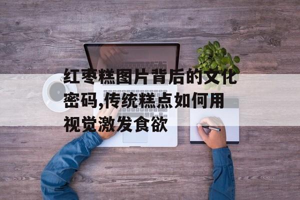 红枣糕图片背后的文化密码,传统糕点如何用视觉激发食欲-第1张图片-