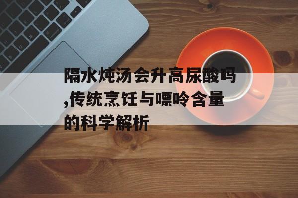 隔水炖汤会升高尿酸吗,传统烹饪与嘌呤含量的科学解析-第1张图片-
