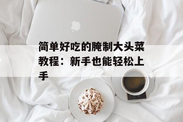 简单好吃的腌制大头菜教程:新手也能轻松上手-第1张图片- 简单好吃的腌制大头菜教程:新手也能轻松上手-第1张图片-