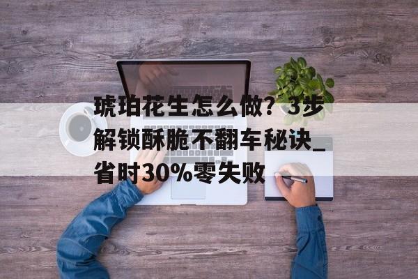 琥珀花生怎么做？3步解锁酥脆不翻车秘诀_省时30%零失败-第1张图片-