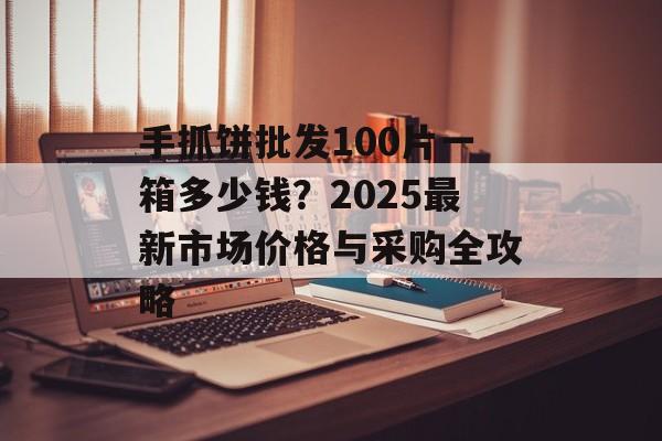手抓饼批发100片一箱多少钱？2025最新市场价格与采购全攻略-第1张图片-