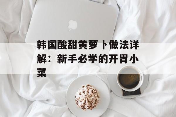 韩国酸甜黄萝卜做法详解:新手必学的开胃小菜-第1张图片- 韩国酸甜黄萝卜做法详解:新手必学的开胃小菜-第1张图片-